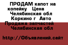 ПРОДАМ капот на копейку › Цена ­ 600 - Челябинская обл., Коркино г. Авто » Продажа запчастей   . Челябинская обл.